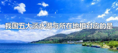 ​我国五大淡水湖与所在地相对应的是（我国五大淡水湖是什么？）