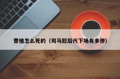 ​曹植怎么死的（司马懿后代下场有多惨）