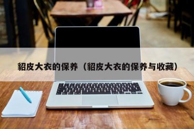 ​貂皮大衣的保养（貂皮大衣的保养与收藏）