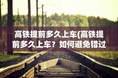 ​高铁提前多久上车(高铁提前多久上车？如何避免错过高铁？)